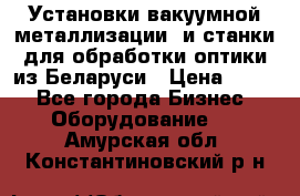 Установки вакуумной металлизации  и станки для обработки оптики из Беларуси › Цена ­ 100 - Все города Бизнес » Оборудование   . Амурская обл.,Константиновский р-н